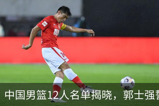 中国男篮12人名单揭晓，郭士强誓言全力以赴迎战日本男篮