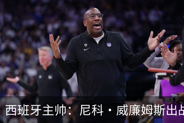 西班牙主帅：尼科·威廉姆斯出战存疑 皮诺或缺席剩余比赛